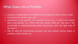 What Goes Into a Portfolio
● Samples of independent work (initial work compared to more current work).
● Evaluations by teacher, peer, self.
● Reflections on the growth over a period of time (e.g., “I used to be unsure
about punctuation, e.g., where does the comma really go?, but now, I feel
comfortable in making decisions about punctuation, and I am right most of
the time!”).
● May be used for instructional purposes and may include various stages of
products, various drafts, etc.
 