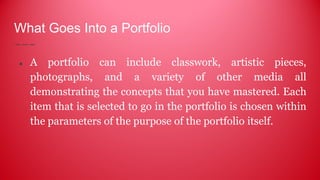 What Goes Into a Portfolio
● A portfolio can include classwork, artistic pieces,
photographs, and a variety of other media all
demonstrating the concepts that you have mastered. Each
item that is selected to go in the portfolio is chosen within
the parameters of the purpose of the portfolio itself.
 