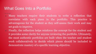 What Goes Into a Portfolio
● Many teachers require their students to write a reflection that
correlates with each piece in the portfolio. This practice is
advantageous for the student as they self-assess their work and may
set goals to improve.
● Finally, the reflection helps reinforce the concept for the student and
it provides some clarity for anyone reviewing the portfolio. Ultimately,
the most authentic portfolios are built when the teacher and student
work collaboratively to decide which pieces should be included to
demonstrate mastery of a specific learning objective.
 