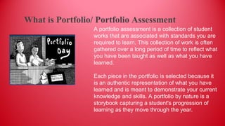 A portfolio assessment is a collection of student
works that are associated with standards you are
required to learn. This collection of work is often
gathered over a long period of time to reflect what
you have been taught as well as what you have
learned.
Each piece in the portfolio is selected because it
is an authentic representation of what you have
learned and is meant to demonstrate your current
knowledge and skills. A portfolio by nature is a
storybook capturing a student's progression of
learning as they move through the year.
What is Portfolio/ Portfolio Assessment
 