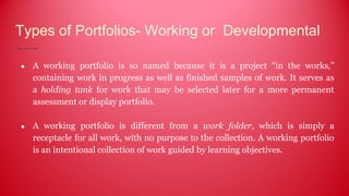 Types of Portfolios- Working or Developmental
● A working portfolio is so named because it is a project “in the works,”
containing work in progress as well as finished samples of work. It serves as
a holding tank for work that may be selected later for a more permanent
assessment or display portfolio.
● A working portfolio is different from a work folder, which is simply a
receptacle for all work, with no purpose to the collection. A working portfolio
is an intentional collection of work guided by learning objectives.
 