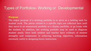Types of Portfolios- Working or Developmental
● Purpose
● The major purpose of a working portfolio is to serve as a holding tank for
student work. The pieces related to a specific topic are collected here until
they move to an assessment portfolio or a display portfolio, or go home with
the student. In addition, the working portfolio may be used to diagnose
student needs. Here both student and teacher have evidence of student
strengths and weaknesses in achieving learning objectives, information
extremely useful in designing future instruction.
 