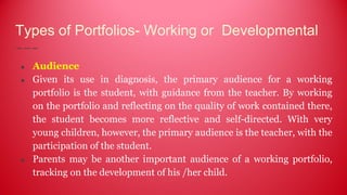 Types of Portfolios- Working or Developmental
● Audience
● Given its use in diagnosis, the primary audience for a working
portfolio is the student, with guidance from the teacher. By working
on the portfolio and reflecting on the quality of work contained there,
the student becomes more reflective and self-directed. With very
young children, however, the primary audience is the teacher, with the
participation of the student.
● Parents may be another important audience of a working portfolio,
tracking on the development of his /her child.
 