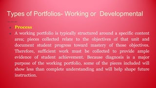 Types of Portfolios- Working or Developmental
● Process
● A working portfolio is typically structured around a specific content
area; pieces collected relate to the objectives of that unit and
document student progress toward mastery of those objectives.
Therefore, sufficient work must be collected to provide ample
evidence of student achievement. Because diagnosis is a major
purpose of the working portfolio, some of the pieces included will
show less than complete understanding and will help shape future
instruction.
 