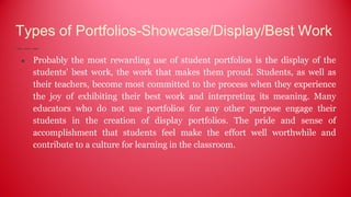 Types of Portfolios-Showcase/Display/Best Work
● Probably the most rewarding use of student portfolios is the display of the
students' best work, the work that makes them proud. Students, as well as
their teachers, become most committed to the process when they experience
the joy of exhibiting their best work and interpreting its meaning. Many
educators who do not use portfolios for any other purpose engage their
students in the creation of display portfolios. The pride and sense of
accomplishment that students feel make the effort well worthwhile and
contribute to a culture for learning in the classroom.
 