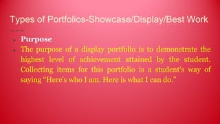 Types of Portfolios-Showcase/Display/Best Work
● Purpose
● The purpose of a display portfolio is to demonstrate the
highest level of achievement attained by the student.
Collecting items for this portfolio is a student's way of
saying “Here's who I am. Here is what I can do.”
 