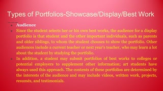 Types of Portfolios-Showcase/Display/Best Work
● Audience
● Since the student selects her or his own best works, the audience for a display
portfolio is that student and the other important individuals, such as parents
and older siblings, to whom the student chooses to show the portfolio. Other
audiences include a current teacher or next year's teacher, who may learn a lot
about the student by studying the portfolio.
● In addition, a student may submit portfolios of best works to colleges or
potential employers to supplement other information; art students have
always used this approach. The contents of these portfolios are determined by
the interests of the audience and may include videos, written work, projects,
resumés, and testimonials.
 