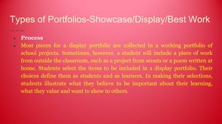 Types of Portfolios-Showcase/Display/Best Work
● Process
● Most pieces for a display portfolio are collected in a working portfolio of
school projects. Sometimes, however, a student will include a piece of work
from outside the classroom, such as a project from scouts or a poem written at
home. Students select the items to be included in a display portfolio. Their
choices define them as students and as learners. In making their selections,
students illustrate what they believe to be important about their learning,
what they value and want to show to others.
 