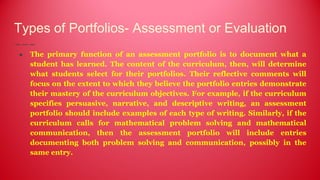 Types of Portfolios- Assessment or Evaluation
● The primary function of an assessment portfolio is to document what a
student has learned. The content of the curriculum, then, will determine
what students select for their portfolios. Their reflective comments will
focus on the extent to which they believe the portfolio entries demonstrate
their mastery of the curriculum objectives. For example, if the curriculum
specifies persuasive, narrative, and descriptive writing, an assessment
portfolio should include examples of each type of writing. Similarly, if the
curriculum calls for mathematical problem solving and mathematical
communication, then the assessment portfolio will include entries
documenting both problem solving and communication, possibly in the
same entry.
 