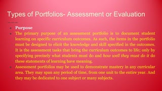 Types of Portfolios- Assessment or Evaluation
● Purpose
● The primary purpose of an assessment portfolio is to document student
learning on specific curriculum outcomes. As such, the items in the portfolio
must be designed to elicit the knowledge and skill specified in the outcomes.
It is the assessment tasks that bring the curriculum outcomes to life; only by
specifying precisely what students must do and how well they must do it do
these statements of learning have meaning.
● Assessment portfolios may be used to demonstrate mastery in any curricular
area. They may span any period of time, from one unit to the entire year. And
they may be dedicated to one subject or many subjects.
 
