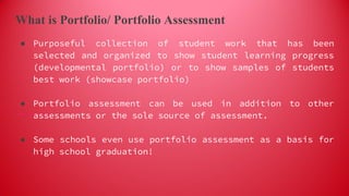 What is Portfolio/ Portfolio Assessment
● Purposeful collection of student work that has been
selected and organized to show student learning progress
(developmental portfolio) or to show samples of students
best work (showcase portfolio)
● Portfolio assessment can be used in addition to other
assessments or the sole source of assessment.
● Some schools even use portfolio assessment as a basis for
high school graduation!
 