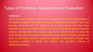 Types of Portfolios- Assessment or Evaluation
● Audience
● There are many possible audiences for an assessment portfolio, depending on
its specific purpose. One audience may be the classroom teacher, who may
become convinced that the objectives of an instructional unit have been
mastered or who may decide to place a student in advanced classes or special
sections. Alternatively, the audience may be the school district or even the
state, seeking documentation of student learning, and permitting a student to
move to the high school or receive a diploma. A secondary, though very
important, audience is always the student, who provides evidence of
significant learning.
 