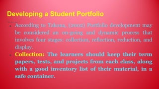 Developing a Student Portfolio
● According to Takona, (2002) Portfolio development may
be considered an on-going and dynamic process that
involves four stages: collection, reflection, reduction, and
display.
● Collection: The learners should keep their term
papers, tests, and projects from each class, along
with a good inventory list of their material, in a
safe container.
 
