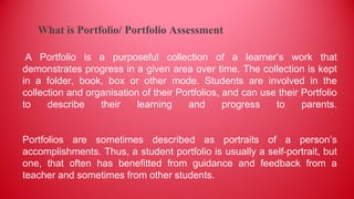 A Portfolio is a purposeful collection of a learner’s work that
demonstrates progress in a given area over time. The collection is kept
in a folder, book, box or other mode. Students are involved in the
collection and organisation of their Portfolios, and can use their Portfolio
to describe their learning and progress to parents.
Portfolios are sometimes described as portraits of a person’s
accomplishments. Thus, a student portfolio is usually a self-portrait, but
one, that often has benefitted from guidance and feedback from a
teacher and sometimes from other students.
What is Portfolio/ Portfolio Assessment
 