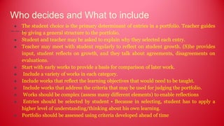 Who decides and What to include
● The student choice is the primary determinant of entries in a portfolio. Teacher guides
by giving a general structure to the portfolio.
● Student and teacher may be asked to explain why they selected each entry.
● Teacher may meet with student regularly to reflect on student growth. (S)he provides
input, student reflects on growth, and they talk about agreements, disagreements on
evaluations.
● Start with early works to provide a basis for comparison of later work.
● Include a variety of works in each category.
● Include works that reflect the learning objectives that would need to be taught.
● Include works that address the criteria that may be used for judging the portfolio.
● Works should be complex (assess many different elements) to enable reflections
● Entries should be selected by student • Because in selecting, student has to apply a
higher level of understanding/thinking about his own learning.
● Portfolio should be assessed using criteria developed ahead of time
 