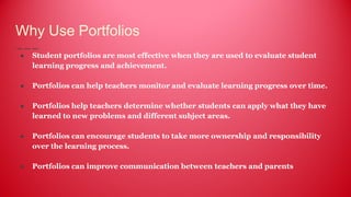 Why Use Portfolios
● Student portfolios are most effective when they are used to evaluate student
learning progress and achievement.
● Portfolios can help teachers monitor and evaluate learning progress over time.
● Portfolios help teachers determine whether students can apply what they have
learned to new problems and different subject areas.
● Portfolios can encourage students to take more ownership and responsibility
over the learning process.
● Portfolios can improve communication between teachers and parents
 