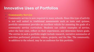 Innovative Uses of Portfolios
● Community Service
● Community service is now required in many schools. Since this type of activity
is not well suited to traditional assessments such as tests and quizzes,
portfolio assessment provides an excellent vehicle for assessing the goals of a
community service curriculum. Students can collect examples of service,
select the best ones, reflect on their experiences, and determine future goals.
The entries in such a portfolio might include research, narrative summaries of
activities performed, pictures, videos, projects, and the like. The community,
in addition to the school, may be an audience for this portfolio.
 