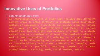 Innovative Uses of Portfolios
● Interdisciplinary Unit
● An interdisciplinary unit of study that includes many different
content areas is often difficult to evaluate using traditional
methods of assessment. A portfolio can provide a way to include
many types of work that indicate proficiency in various
disciplines. Entries might show evidence of growth in a single
content area or a combination of areas. The cumulative effect of
work in many disciplines, all relating to a single theme or
topic, can be illuminating to the student as well as to others.
An interdisciplinary unit on the rainforest, for example, could
culminate in a portfolio containing samples of student
accomplishment in writing, math, social studies, and art.
 