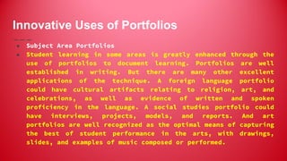 Innovative Uses of Portfolios
● Subject Area Portfolios
● Student learning in some areas is greatly enhanced through the
use of portfolios to document learning. Portfolios are well
established in writing. But there are many other excellent
applications of the technique. A foreign language portfolio
could have cultural artifacts relating to religion, art, and
celebrations, as well as evidence of written and spoken
proficiency in the language. A social studies portfolio could
have interviews, projects, models, and reports. And art
portfolios are well recognized as the optimal means of capturing
the best of student performance in the arts, with drawings,
slides, and examples of music composed or performed.
 