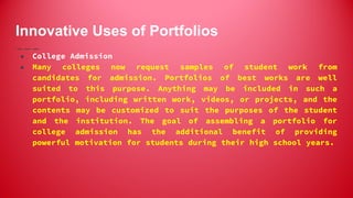 Innovative Uses of Portfolios
● College Admission
● Many colleges now request samples of student work from
candidates for admission. Portfolios of best works are well
suited to this purpose. Anything may be included in such a
portfolio, including written work, videos, or projects, and the
contents may be customized to suit the purposes of the student
and the institution. The goal of assembling a portfolio for
college admission has the additional benefit of providing
powerful motivation for students during their high school years.
 