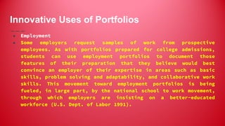 Innovative Uses of Portfolios
● Employment
● Some employers request samples of work from prospective
employees. As with portfolios prepared for college admissions,
students can use employment portfolios to document those
features of their preparation that they believe would best
convince an employer of their expertise in areas such as basic
skills, problem solving and adaptability, and collaborative work
skills. This movement toward employment portfolios is being
fueled, in large part, by the national school to work movement,
through which employers are insisting on a better-educated
workforce (U.S. Dept. of Labor 1991).
 