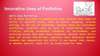 Innovative Uses of Portfolios
● Skill Area Portfolios
● It is often desirable to demonstrate that students have acquired
skills in specific areas, such as public speaking, problem
solving, or the use of technology. Because these are assessment
portfolios, attention must be paid to establishing relevant
criteria, setting acceptable standards of performance, and
selecting pieces that meet those standards. Because these skills
also cut across disciplines, educators must determine whether
students may demonstrate the skills in any manner they choose,
or whether specific tasks will be established for them.
 