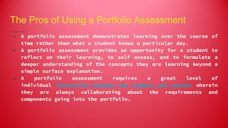 The Pros of Using a Portfolio Assessment
● A portfolio assessment demonstrates learning over the course of
time rather than what a student knows a particular day.
● A portfolio assessment provides an opportunity for a student to
reflect on their learning, to self assess, and to formulate a
deeper understanding of the concepts they are learning beyond a
simple surface explanation.
● A portfolio assessment requires a great level of
individual interaction between the student and teacher wherein
they are always collaborating about the requirements and
components going into the portfolio.
 