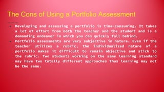 The Cons of Using a Portfolio Assessment
● Developing and assessing a portfolio is time-consuming. It takes
a lot of effort from both the teacher and the student and is a
demanding endeavor in which you can quickly fall behind.
● Portfolio assessments are very subjective in nature. Even if the
teacher utilizes a rubric, the individualized nature of a
portfolio makes it difficult to remain objective and stick to
the rubric. Two students working on the same learning standard
may have two totally different approaches thus learning may not
be the same.
 