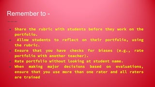 Remember to -
● Share the rubric with students before they work on the
portfolio.
● Allow students to reflect on their portfolio, using
the rubric.
● Ensure that you have checks for biases (e.g., rate
portfolio with another teacher).
● Rate portfolio without looking at student name.
● When making major decisions based on evaluations,
ensure that you use more than one rater and all raters
are trained
 