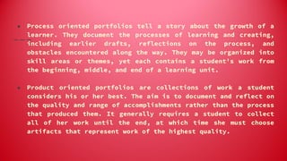 ● Process oriented portfolios tell a story about the growth of a
learner. They document the processes of learning and creating,
including earlier drafts, reflections on the process, and
obstacles encountered along the way. They may be organized into
skill areas or themes, yet each contains a student's work from
the beginning, middle, and end of a learning unit.
● Product oriented portfolios are collections of work a student
considers his or her best. The aim is to document and reflect on
the quality and range of accomplishments rather than the process
that produced them. It generally requires a student to collect
all of her work until the end, at which time she must choose
artifacts that represent work of the highest quality.
 