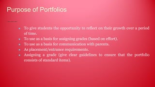 Purpose of Portfolios
● To give students the opportunity to reflect on their growth over a period
of time.
● To use as a basis for assigning grades (based on effort).
● To use as a basis for communication with parents.
● As placement/entrance requirements.
● Assigning a grade (give clear guidelines to ensure that the portfolio
consists of standard items).
 