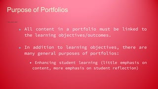 Purpose of Portfolios
● All content in a portfolio must be linked to
the learning objectives/outcomes.
● In addition to learning objectives, there are
many general purposes of portfolios:
• Enhancing student learning (little emphasis on
content, more emphasis on student reflection)
 