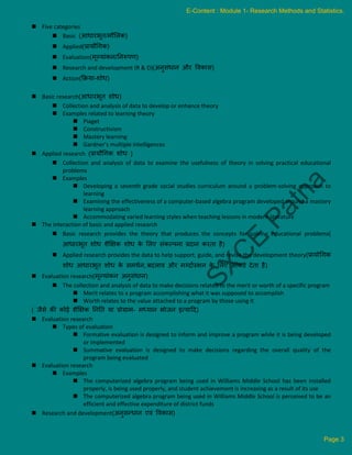  Five categories
 Basic (आिारभूि/मौललक)
 Applied(प्रायौधगक)
 Evaluation(मूल्यांकन/ननरूपण)
 Research and development (R & D)(अनुसंिान और ववकास)
 Action(क्रिया-शोि)
 Basic research(आिारभूि शोि)
 Collection and analysis of data to develop or enhance theory
 Examples related to learning theory
 Piaget
 Constructivism
 Mastery learning
 Gardner’s multiple intelligences
 Applied research (प्रायौधगक शोि )
 Collection and analysis of data to examine the usefulness of theory in solving practical educational
problems
 Examples
 Developing a seventh grade social studies curriculum around a problem-solving approach to
learning
 Examining the effectiveness of a computer-based algebra program developed around a mastery
learning approach
 Accommodating varied learning styles when teaching lessons in modern literature
 The interaction of basic and applied research
 Basic research provides the theory that produces the concepts for solving educational problems(
आिारभूि शोि शैक्षिक शोि क
े ललए संकल्पना प्रदान करिा है)
 Applied research provides the data to help support, guide, and revise the development theory(प्रायोधगक
शोि आिारभूि शोि क
े समर्कन, बदलाव और मग्दाकस्र्शन क
े ललए आंकडे देिा है)
 Evaluation research(मूल्यांकन अनुसंिान)
 The collection and analysis of data to make decisions related to the merit or worth of a specific program
 Merit relates to a program accomplishing what it was supposed to accomplish
 Worth relates to the value attached to a program by those using it
( जैसे की कोई शैक्षिक नननि या प्रोग्राम- मध्यान भोजन इत्याटद)
 Evaluation research
 Types of evaluation
 Formative evaluation is designed to inform and improve a program while it is being developed
or implemented
 Summative evaluation is designed to make decisions regarding the overall quality of the
program being evaluated
 Evaluation research
 Examples
 The computerized algebra program being used in Williams Middle School has been installed
properly, is being used properly, and student achievement is increasing as a result of its use
 The computerized algebra program being used in Williams Middle School is perceived to be an
efficient and effective expenditure of district funds
 Research and development(अनुसन्िान एवं ववकास)
E-Content : Module 1- Research Methods and Statistics.
Page 3
 