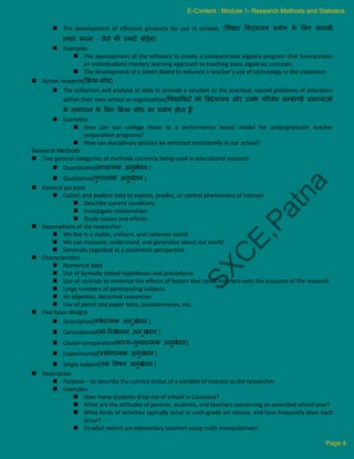  The development of effective products for use in schools (लशिा/ ववद्यालय प्रयोग क
े ललए सामग्री
ियार करना – जैसे की स्माटक बोर्डकस)
 Examples
 The development of the software to create a computerized algebra program that incorporates
an individualized mastery learning approach to teaching basic algebraic concepts
 The development of a Smart Board to enhance a teacher’s use of technology in the classroom
 Action research(क्रिया-शोि)
 The collection and analysis of data to provide a solution to the practical, valued problems of educators
within their own school or organization(लशिाववदों को ववद्यालय और उसक
े पररवेश सम्बन्िी समस्याओं
क
े समािान क
े ललए क्रिया शोि का प्रयोग होिा है
)
 Examples
 How can our college move to a performance based model for undergraduate teacher
preparation programs?
 How can disciplinary policies be enforced consistently in our school?
Research Methods
 Two general categories of methods currently being used in educational research
 Quantitative(मात्रात्मक अनुसं
िान )
 Qualitative(गुणात्मक अनुसं
िान )
 General purpose
 Collect and analyze data to explain, predict, or control phenomena of interest
 Describe current conditions
 Investigate relationships
 Study causes and effects
 Assumptions of the researcher
 We live in a stable, uniform, and coherent world
 We can measure, understand, and generalize about our world
 Generally regarded as a positivistic perspective
 Characteristics
 Numerical data
 Use of formally stated hypotheses and procedures
 Use of controls to minimize the effects of factors that could interfere with the outcome of the research
 Large numbers of participating subjects
 An objective, detached researcher
 Use of pencil and paper tests, questionnaires, etc.
 Five basic designs
 Descriptive(वणक
नात्मक अन ुसं
िान )
 Correlational(को-ररले
शनल अन ुसं
िान )
 Causal-comparative(कारण-िुलनात्मक अनुसं
िान)
 Experimental(प्रयोगात्मक अनुसं
िान )
 Single subject(एक ववषय अनुसं
िान )
 Descriptive
 Purpose – to describe the current status of a variable of interest to the researcher
 Examples
 How many students drop out of school in Louisiana?
 What are the attitudes of parents, students, and teachers concerning an extended school year?
 What kinds of activities typically occur in sixth-grade art classes, and how frequently does each
occur?
 To what extent are elementary teachers using math manipulatives?
E-Content : Module 1- Research Methods and Statistics.
Page 4
 