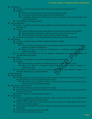  Correlational
 Purpose – to ascertain the extent to which two or more variables are statistically related
 Examples
 What is the relationship between ACT scores and freshman grades?
 Is a teacher’s sense of efficacy related to his/her effectiveness?
 Do significant relationships exist between the types of activities used in math classrooms and
student achievement?
 This design does NOT imply causation
 Causal-comparative
 Purpose – to explore relationships among variables that cannot be actively manipulated or controlled by
the researcher
 Examples
 What is the effect of part-time employment on the achievement of high school students?
 What characteristics differentiate students who drop out from those who do not?
 What is the effect of attending a magnet school on student attitude?
 An important characteristic is that the independent variable has already been manipulated
 Experimental
 Purpose – to establish cause and effect relationships between variables
 Examples
 What is the effect of teaching with (1) a co-operative groups strategy or (2) a traditional lecture
approach on students’ achievement?
 What is the effect of teaching with manipulatives vs. a traditional algorithm approach on
students’ test scores?
 The important characteristics are that the researcher manipulates the independent variable and
controls extraneous variables
 Single subject
 Purpose – to investigate cause and effect relationships with samples of one (1)
 Examples
 What is the effect of a behavior modification program on John’s conduct in class?
 What is the effect of a behavioral training program on Joan’s ability to complete her
performance tasks?
 The important characteristic is the use of specific interventions to cause behavioral changes in low
incidence populations (e.g., special education)
Qualitative Methods
 General purpose
 To probe deeply into the research setting to obtain in-depth understandings about the way things are,
why they are like that, and how participants perceive them
 The need to create a sustained, in-depth, in context study that allows the researcher to uncover
subtle, less overt personal understandings
 Assumptions of the researcher
 All meaning is situated in a particular perspective or context
 Different people and groups often have different perspectives and contexts, so there are many different
meanings in the world
 Generally regarded as a post-positivistic perspective
 Characteristics
 There are no hypotheses guiding the researcher, rather a general issue known as the foreshadowed
problem suggests the general issues of concern
 Problems and methods tend to evolve over the course of the study as understanding of the research
context and participants deepens
 Phenomena are examined as they exist in a natural context, and they are viewed from the participants’
perspectives
 There are few participants involved in the study
 Data analysis is interpretative in nature
E-Content : Module 1- Research Methods and Statistics.
Page 5
 