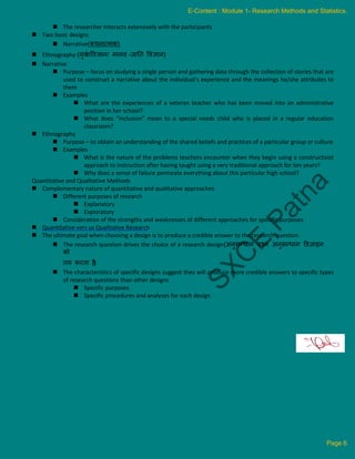  The researcher interacts extensively with the participants
 Two basic designs
 Narrative(कर्नात्मक)
 Ethnography (नृवं
शववज्ञान/ मानव -जानि ववज्ञान)
 Narrative
 Purpose – focus on studying a single person and gathering data through the collection of stories that are
used to construct a narrative about the individual’s experience and the meanings he/she attributes to
them
 Examples
 What are the experiences of a veteran teacher who has been moved into an administrative
position in her school?
 What does “inclusion” mean to a special needs child who is placed in a regular education
classroom?
 Ethnography
 Purpose – to obtain an understanding of the shared beliefs and practices of a particular group or culture
 Examples
 What is the nature of the problems teachers encounter when they begin using a constructivist
approach to instruction after having taught using a very traditional approach for ten years?
 Why does a sense of failure permeate everything about this particular high school?
Quantitative and Qualitative Methods
 Complementary nature of quantitative and qualitative approaches
 Different purposes of research
 Explanatory
 Exploratory
 Consideration of the strengths and weaknesses of different approaches for specific purposes
 Quantitative vers us Qualitative Research
 The ultimate goal when choosing a design is to produce a credible answer to the research question
 The research question drives the choice of a research design(अनुसन्िान प्रश्न अनुसन्िान डडज़ाइन
को
िय करिा है
)
 The characteristics of specific designs suggest they will produce more credible answers to specific types
of research questions than other designs
 Specific purposes
 Specific procedures and analyses for each design
E-Content : Module 1- Research Methods and Statistics.
Page 6
 