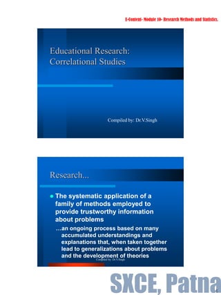 1
Educational Research:
Correlational Studies
Compiled by: Dr.V.Singh
Research...
 The systematic application of a
family of methods employed to
provide trustworthy information
about problems
…an ongoing process based on many
accumulated understandings and
explanations that, when taken together
lead to generalizations about problems
and the development of theories
Compiled by: Dr.V.Singh
E-Content- Module 10- Research Methods and Statistics.
SXCE, Patna
 
