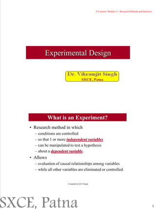 1
Experimental Design
What is an Experiment?
• Research method in which
– conditions are controlled
– so that 1 or more independent variables
– can be manipulated to test a hypothesis
– about a dependent variable.
• Allows
– evaluation of causal relationships among variables
– while all other variables are eliminated or controlled.
Compiled by:Dr.V.Singh
E-Content- Module 11- Research Methods and Statistics
SXCE, Patna
 