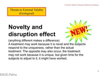 Threats to External Validity
(Ecological)
Novelty and
disruption effect
(anything different makes a difference)
A treatment may work because it is novel and the subjects
respond to the uniqueness, rather than the actual
treatment. The opposite may also occur, the treatment
may not work because it is unique, but given time for the
subjects to adjust to it, it might have worked.
E-Content- Module 12-Research Methods and Statistics.
33
SXCE,Patna
 