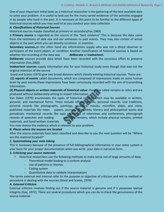 One of your important initial tasks as a historical researcher is the gathering of the best available data
to solve your problem. It is useful to look out for the many varied evidences of the activities engaged
in by people who lived in the past. It is necessary at this point to be familiar to the different types of
historical sources which you may avail of as you conduct your data collection.
A. Classifications of Historical Sources
Historical sources maybe classified as primary or secondary(Fox,1969)
A Primary source is regarded as the source of the “best evidence”.This is because the data come
from the testimony of able eye and ear witnesses to past events. They may also consist of actual
objects in the past which you can directly scrutinize or examine.
Secondary sources,on the other hand are informations supply who was not a direct observer or
participant of the event,object, or condition Another classification of historical sources is based on
whether the recording of the data was deliberate or inadvertent.
Deliberate sources provide data which have been recorded with the conscious effort to preserve
information (Fox,1969)
Inadvertent sources supply information also for your historical study even though that was not the
original intention of the source.
Good and Scates (1972) give two broad divisions which classify existing historical sources. These are:
(1) reports of events called documents, which are composed of impressions made on some human
brain by past events:these impressions have been consciously recorded with the aim of transmitting
information.
(2) Physical objects or written materials of historical value: these are called remains or relics and are
produced without deliberately aiming to impart information.
Van Dalen (1979) enumerates the types of historical records which may be available in written,
pictorial, and mechanical forms. These include official records, personal records, oral traditions,
pictorial records like photographs, paintings, sculpture, movies, microfilm, slides, and coins;
published materials like news papers, journals, pamphlets, literary and philosophical works and
periodicals; mechanical records like tape recordings of interviews and conferences, phonograph
records of speeches and reading activities; remains, which include physical remains, printed
materials, and hand written materials.
You now choose the evidence which is relevant to your problem.
B. Places where the sources are located
After the source materials have been classified and describe to you the next question will be “Where
are this material located?”
C. Systematizing your note-taking
This is necessary because of the presence of full bibliographical information in your notes system is
your basis for your proper documentation when you write your data in narrative form.
3. Criticizing your source materials
• Historical researchers use the following methods to make sense out of large amounts of data:
– Theoretical model leading to a content analysis
– Use of patterns or themes
– Coding system
– Quantitative data to validate interpretations
The terms external and internal refer to the purpose or objective of criticism and not to method or
procedure in dealing with the sources (Good and Scates, 1974)
A. External Criticism
External criticism involves finding out if the source material is genuine and if it possesses textual
integrity (Gay, 1972). There are several procedures which you can do to check the genuineness of the
source material.
E-Content- Module 6- Research Methods and Statistics(Historical Research) Page 2
 