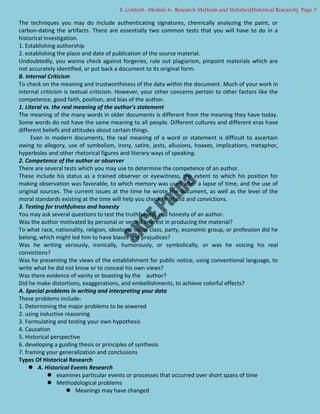 The techniques you may do include authenticating signatures, chemically analyzing the paint, or
carbon-dating the artifacts. There are essentially two common tests that you will have to do in a
historical investigation.
1. Establishing authorship
2. establishing the place and date of publication of the source material.
Undoubtedly, you wanna check against forgeries, rule out plagiarism, pinpoint materials which are
not accurately identified, or put back a document to its original form.
B. Internal Criticism
To check on the meaning and trustworthiness of the data within the document. Much of your work in
internal criticism is textual criticism. However, your other concerns pertain to other factors like the
competence, good faith, position, and bias of the author.
1. Literal vs. the real meaning of the author's statement
The meaning of the many words in older documents is different from the meaning they have today.
Some words do not have the same meaning to all people. Different cultures and different eras have
different beliefs and attitudes about certain things.
Even in modern documents, the real meaning of a word or statement is difficult to ascertain
owing to allegory, use of symbolism, irony, satire, jests, allusions, hoaxes, implications, metaphor,
hyperboles and other rhetorical figures and literary ways of speaking.
2. Competence of the author or observer
There are several tests which you may use to determine the competence of an author.
These include his status as a trained observer or eyewitness, the extent to which his position for
making observation was favorable, to which memory was used after a lapse of time, and the use of
original sources. The current issues at the time he wrote the document, as well as the level of the
moral standards existing at the time will help you check his stand and convictions.
3. Testing for truthfulness and honesty
You may ask several questions to test the truthfulness and honesty of an author.
Was the author motivated by personal or vested interest in producing the material?
To what race, nationality, religion, ideology, social class, party, economic group, or profession did he
belong, which might led him to have biases and prejudices?
Was he writing seriously, ironically, humorously, or symbolically, or was he voicing his real
convictions?
Was he presenting the views of the establishment for public notice, using conventional language, to
write what he did not know or to conceal his own views?
Was there evidence of vanity or boasting by the author?
Did he make distortions, exaggerations, and embellishments, to achieve colorful effects?
A. Special problems in writing and interpreting your data
These problems include:
1. Determining the major problems to be aswered
2. using inductive reasoning
3. Formulating and testing your own hypothesis
4. Causation
5. Historical perspective
6. developing a guiding thesis or principles of synthesis
7. framing your generalization and conclusions
Types Of Historical Research
 A. Historical Events Research
 examines particular events or processes that occurred over short spans of time
 Methodological problems
 Meanings may have changed
E-Content- Module 6- Research Methods and Statistics(Historical Research) Page 3
 