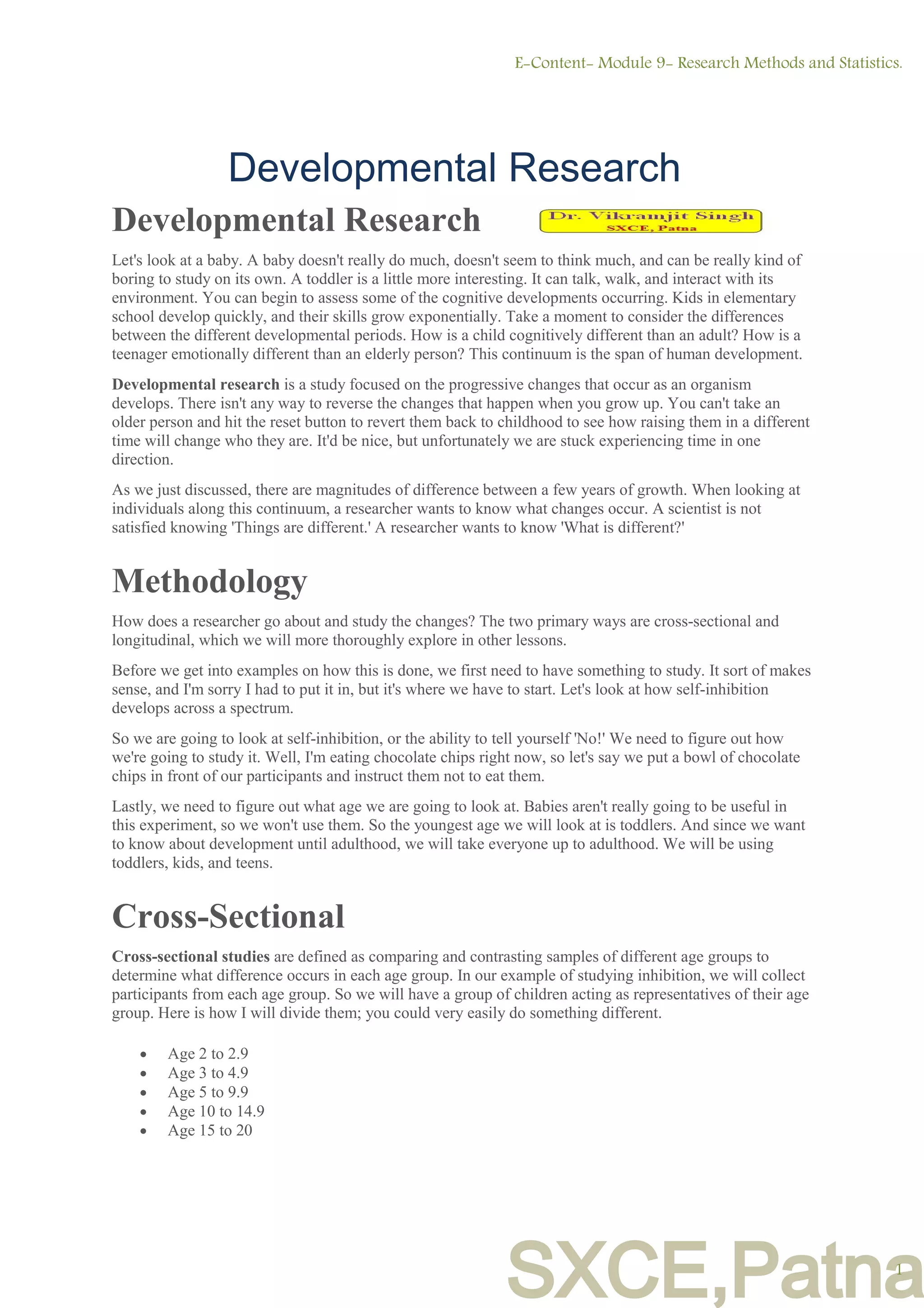 SXCE,Patna
Developmental Research
Let's look at a baby. A baby doesn't really do much, doesn't seem to think much, and can be really kind of
boring to study on its own. A toddler is a little more interesting. It can talk, walk, and interact with its
environment. You can begin to assess some of the cognitive developments occurring. Kids in elementary
school develop quickly, and their skills grow exponentially. Take a moment to consider the differences
between the different developmental periods. How is a child cognitively different than an adult? How is a
teenager emotionally different than an elderly person? This continuum is the span of human development.
Developmental research is a study focused on the progressive changes that occur as an organism
develops. There isn't any way to reverse the changes that happen when you grow up. You can't take an
older person and hit the reset button to revert them back to childhood to see how raising them in a different
time will change who they are. It'd be nice, but unfortunately we are stuck experiencing time in one
direction.
As we just discussed, there are magnitudes of difference between a few years of growth. When looking at
individuals along this continuum, a researcher wants to know what changes occur. A scientist is not
satisfied knowing 'Things are different.' A researcher wants to know 'What is different?'
Methodology
How does a researcher go about and study the changes? The two primary ways are cross-sectional and
longitudinal, which we will more thoroughly explore in other lessons.
Before we get into examples on how this is done, we first need to have something to study. It sort of makes
sense, and I'm sorry I had to put it in, but it's where we have to start. Let's look at how self-inhibition
develops across a spectrum.
So we are going to look at self-inhibition, or the ability to tell yourself 'No!' We need to figure out how
we're going to study it. Well, I'm eating chocolate chips right now, so let's say we put a bowl of chocolate
chips in front of our participants and instruct them not to eat them.
Lastly, we need to figure out what age we are going to look at. Babies aren't really going to be useful in
this experiment, so we won't use them. So the youngest age we will look at is toddlers. And since we want
to know about development until adulthood, we will take everyone up to adulthood. We will be using
toddlers, kids, and teens.
Cross-Sectional
Cross-sectional studies are defined as comparing and contrasting samples of different age groups to
determine what difference occurs in each age group. In our example of studying inhibition, we will collect
participants from each age group. So we will have a group of children acting as representatives of their age
group. Here is how I will divide them; you could very easily do something different.
 Age 2 to 2.9
 Age 3 to 4.9
 Age 5 to 9.9
 Age 10 to 14.9
 Age 15 to 20
E-Content- Module 9- Research Methods and Statistics.
1
Developmental Research
 