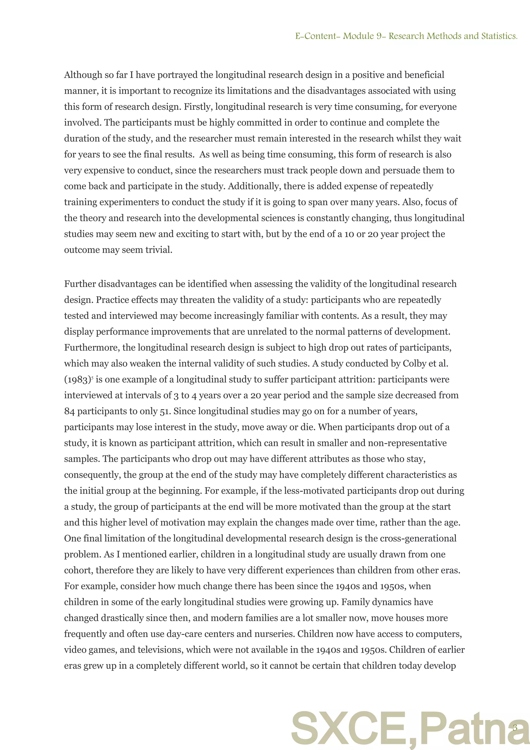 SXCE,Patna
Although so far I have portrayed the longitudinal research design in a positive and beneficial
manner, it is important to recognize its limitations and the disadvantages associated with using
this form of research design. Firstly, longitudinal research is very time consuming, for everyone
involved. The participants must be highly committed in order to continue and complete the
duration of the study, and the researcher must remain interested in the research whilst they wait
for years to see the final results. As well as being time consuming, this form of research is also
very expensive to conduct, since the researchers must track people down and persuade them to
come back and participate in the study. Additionally, there is added expense of repeatedly
training experimenters to conduct the study if it is going to span over many years. Also, focus of
the theory and research into the developmental sciences is constantly changing, thus longitudinal
studies may seem new and exciting to start with, but by the end of a 10 or 20 year project the
outcome may seem trivial.
Further disadvantages can be identified when assessing the validity of the longitudinal research
design. Practice effects may threaten the validity of a study: participants who are repeatedly
tested and interviewed may become increasingly familiar with contents. As a result, they may
display performance improvements that are unrelated to the normal patterns of development.
Furthermore, the longitudinal research design is subject to high drop out rates of participants,
which may also weaken the internal validity of such studies. A study conducted by Colby et al.
(1983)5
is one example of a longitudinal study to suffer participant attrition: participants were
interviewed at intervals of 3 to 4 years over a 20 year period and the sample size decreased from
84 participants to only 51. Since longitudinal studies may go on for a number of years,
participants may lose interest in the study, move away or die. When participants drop out of a
study, it is known as participant attrition, which can result in smaller and non-representative
samples. The participants who drop out may have different attributes as those who stay,
consequently, the group at the end of the study may have completely different characteristics as
the initial group at the beginning. For example, if the less-motivated participants drop out during
a study, the group of participants at the end will be more motivated than the group at the start
and this higher level of motivation may explain the changes made over time, rather than the age.
One final limitation of the longitudinal developmental research design is the cross-generational
problem. As I mentioned earlier, children in a longitudinal study are usually drawn from one
cohort, therefore they are likely to have very different experiences than children from other eras.
For example, consider how much change there has been since the 1940s and 1950s, when
children in some of the early longitudinal studies were growing up. Family dynamics have
changed drastically since then, and modern families are a lot smaller now, move houses more
frequently and often use day-care centers and nurseries. Children now have access to computers,
video games, and televisions, which were not available in the 1940s and 1950s. Children of earlier
eras grew up in a completely different world, so it cannot be certain that children today develop
E-Content- Module 9- Research Methods and Statistics.
3
 