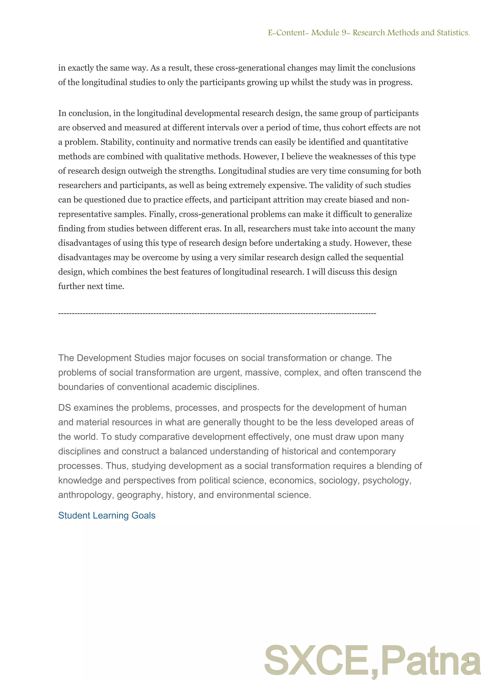 SXCE,Patna
in exactly the same way. As a result, these cross-generational changes may limit the conclusions
of the longitudinal studies to only the participants growing up whilst the study was in progress.
In conclusion, in the longitudinal developmental research design, the same group of participants
are observed and measured at different intervals over a period of time, thus cohort effects are not
a problem. Stability, continuity and normative trends can easily be identified and quantitative
methods are combined with qualitative methods. However, I believe the weaknesses of this type
of research design outweigh the strengths. Longitudinal studies are very time consuming for both
researchers and participants, as well as being extremely expensive. The validity of such studies
can be questioned due to practice effects, and participant attrition may create biased and non-
representative samples. Finally, cross-generational problems can make it difficult to generalize
finding from studies between different eras. In all, researchers must take into account the many
disadvantages of using this type of research design before undertaking a study. However, these
disadvantages may be overcome by using a very similar research design called the sequential
design, which combines the best features of longitudinal research. I will discuss this design
further next time.
---------------------------------------------------------------------------------------------------------------------
The Development Studies major focuses on social transformation or change. The
problems of social transformation are urgent, massive, complex, and often transcend the
boundaries of conventional academic disciplines.
DS examines the problems, processes, and prospects for the development of human
and material resources in what are generally thought to be the less developed areas of
the world. To study comparative development effectively, one must draw upon many
disciplines and construct a balanced understanding of historical and contemporary
processes. Thus, studying development as a social transformation requires a blending of
knowledge and perspectives from political science, economics, sociology, psychology,
anthropology, geography, history, and environmental science.
Student Learning Goals
E-Content- Module 9- Research Methods and Statistics.
4
 