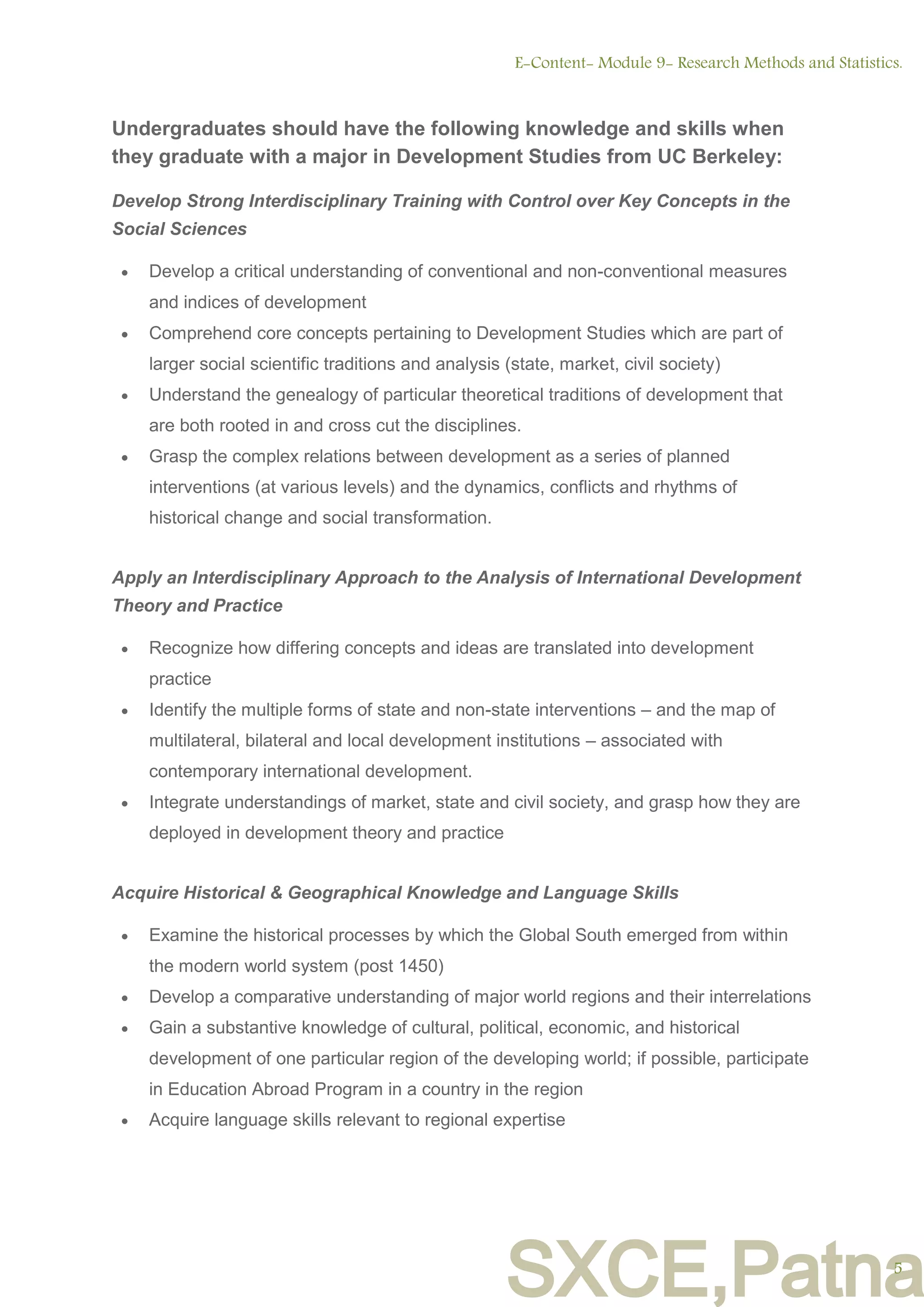 SXCE,Patna
Undergraduates should have the following knowledge and skills when
they graduate with a major in Development Studies from UC Berkeley:
Develop Strong Interdisciplinary Training with Control over Key Concepts in the
Social Sciences
 Develop a critical understanding of conventional and non-conventional measures
and indices of development
 Comprehend core concepts pertaining to Development Studies which are part of
larger social scientific traditions and analysis (state, market, civil society)
 Understand the genealogy of particular theoretical traditions of development that
are both rooted in and cross cut the disciplines.
 Grasp the complex relations between development as a series of planned
interventions (at various levels) and the dynamics, conflicts and rhythms of
historical change and social transformation.
Apply an Interdisciplinary Approach to the Analysis of International Development
Theory and Practice
 Recognize how differing concepts and ideas are translated into development
practice
 Identify the multiple forms of state and non-state interventions – and the map of
multilateral, bilateral and local development institutions – associated with
contemporary international development.
 Integrate understandings of market, state and civil society, and grasp how they are
deployed in development theory and practice
Acquire Historical & Geographical Knowledge and Language Skills
 Examine the historical processes by which the Global South emerged from within
the modern world system (post 1450)
 Develop a comparative understanding of major world regions and their interrelations
 Gain a substantive knowledge of cultural, political, economic, and historical
development of one particular region of the developing world; if possible, participate
in Education Abroad Program in a country in the region
 Acquire language skills relevant to regional expertise
E-Content- Module 9- Research Methods and Statistics.
5
 