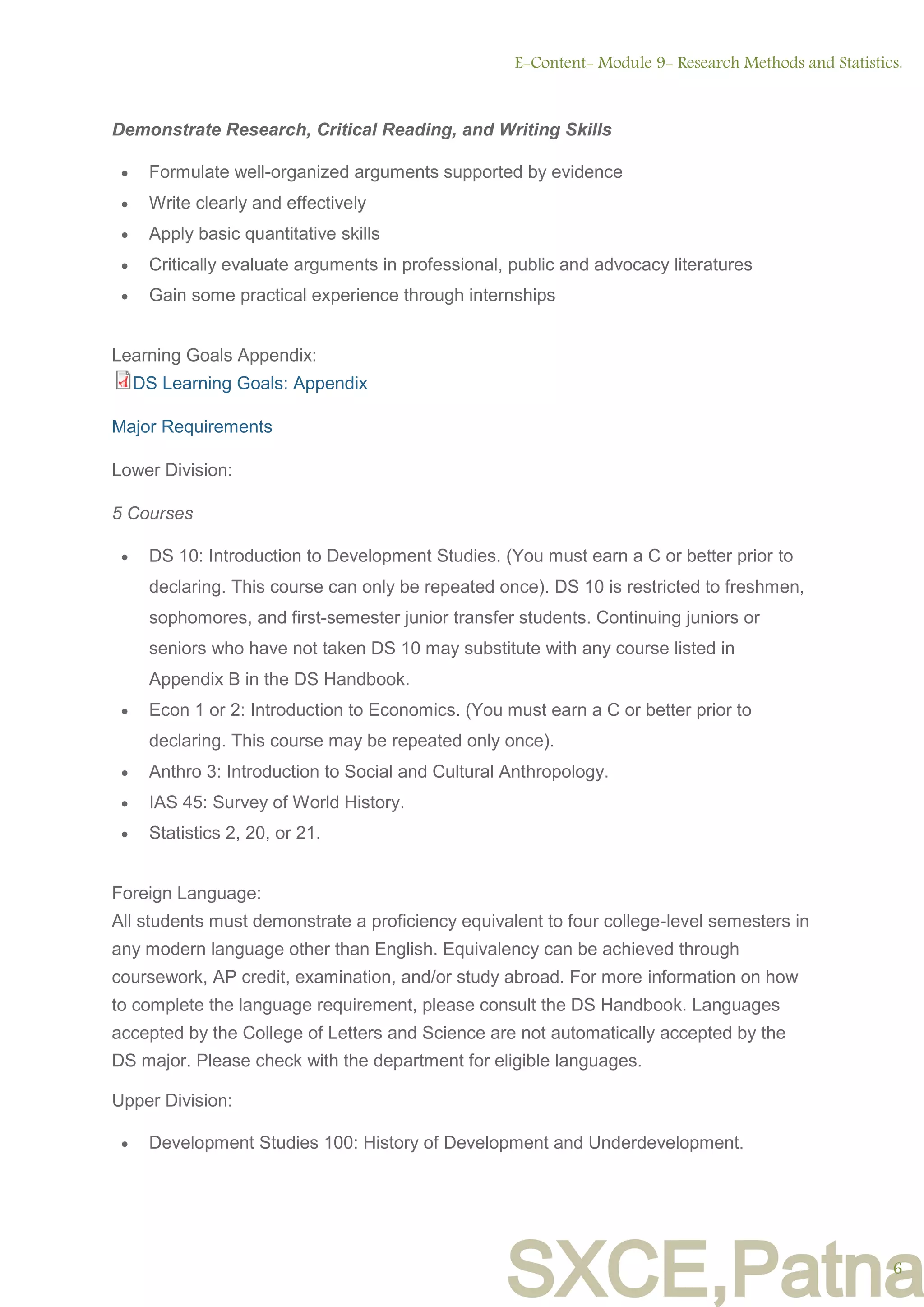 SXCE,Patna
Demonstrate Research, Critical Reading, and Writing Skills
 Formulate well-organized arguments supported by evidence
 Write clearly and effectively
 Apply basic quantitative skills
 Critically evaluate arguments in professional, public and advocacy literatures
 Gain some practical experience through internships
Learning Goals Appendix:
DS Learning Goals: Appendix
Major Requirements
Lower Division:
5 Courses
 DS 10: Introduction to Development Studies. (You must earn a C or better prior to
declaring. This course can only be repeated once). DS 10 is restricted to freshmen,
sophomores, and first-semester junior transfer students. Continuing juniors or
seniors who have not taken DS 10 may substitute with any course listed in
Appendix B in the DS Handbook.
 Econ 1 or 2: Introduction to Economics. (You must earn a C or better prior to
declaring. This course may be repeated only once).
 Anthro 3: Introduction to Social and Cultural Anthropology.
 IAS 45: Survey of World History.
 Statistics 2, 20, or 21.
Foreign Language:
All students must demonstrate a proficiency equivalent to four college-level semesters in
any modern language other than English. Equivalency can be achieved through
coursework, AP credit, examination, and/or study abroad. For more information on how
to complete the language requirement, please consult the DS Handbook. Languages
accepted by the College of Letters and Science are not automatically accepted by the
DS major. Please check with the department for eligible languages.
Upper Division:
 Development Studies 100: History of Development and Underdevelopment.
E-Content- Module 9- Research Methods and Statistics.
6
 
