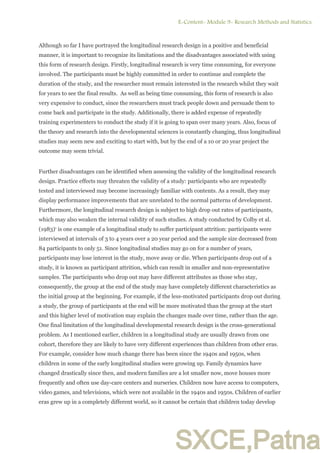 SXCE,Patna
Although so far I have portrayed the longitudinal research design in a positive and beneficial
manner, it is important to recognize its limitations and the disadvantages associated with using
this form of research design. Firstly, longitudinal research is very time consuming, for everyone
involved. The participants must be highly committed in order to continue and complete the
duration of the study, and the researcher must remain interested in the research whilst they wait
for years to see the final results. As well as being time consuming, this form of research is also
very expensive to conduct, since the researchers must track people down and persuade them to
come back and participate in the study. Additionally, there is added expense of repeatedly
training experimenters to conduct the study if it is going to span over many years. Also, focus of
the theory and research into the developmental sciences is constantly changing, thus longitudinal
studies may seem new and exciting to start with, but by the end of a 10 or 20 year project the
outcome may seem trivial.
Further disadvantages can be identified when assessing the validity of the longitudinal research
design. Practice effects may threaten the validity of a study: participants who are repeatedly
tested and interviewed may become increasingly familiar with contents. As a result, they may
display performance improvements that are unrelated to the normal patterns of development.
Furthermore, the longitudinal research design is subject to high drop out rates of participants,
which may also weaken the internal validity of such studies. A study conducted by Colby et al.
(1983)5
is one example of a longitudinal study to suffer participant attrition: participants were
interviewed at intervals of 3 to 4 years over a 20 year period and the sample size decreased from
84 participants to only 51. Since longitudinal studies may go on for a number of years,
participants may lose interest in the study, move away or die. When participants drop out of a
study, it is known as participant attrition, which can result in smaller and non-representative
samples. The participants who drop out may have different attributes as those who stay,
consequently, the group at the end of the study may have completely different characteristics as
the initial group at the beginning. For example, if the less-motivated participants drop out during
a study, the group of participants at the end will be more motivated than the group at the start
and this higher level of motivation may explain the changes made over time, rather than the age.
One final limitation of the longitudinal developmental research design is the cross-generational
problem. As I mentioned earlier, children in a longitudinal study are usually drawn from one
cohort, therefore they are likely to have very different experiences than children from other eras.
For example, consider how much change there has been since the 1940s and 1950s, when
children in some of the early longitudinal studies were growing up. Family dynamics have
changed drastically since then, and modern families are a lot smaller now, move houses more
frequently and often use day-care centers and nurseries. Children now have access to computers,
video games, and televisions, which were not available in the 1940s and 1950s. Children of earlier
eras grew up in a completely different world, so it cannot be certain that children today develop
E-Content- Module 9- Research Methods and Statistics.
3
 