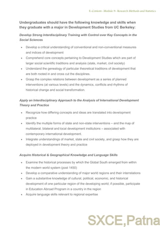 SXCE,Patna
Undergraduates should have the following knowledge and skills when
they graduate with a major in Development Studies from UC Berkeley:
Develop Strong Interdisciplinary Training with Control over Key Concepts in the
Social Sciences
 Develop a critical understanding of conventional and non-conventional measures
and indices of development
 Comprehend core concepts pertaining to Development Studies which are part of
larger social scientific traditions and analysis (state, market, civil society)
 Understand the genealogy of particular theoretical traditions of development that
are both rooted in and cross cut the disciplines.
 Grasp the complex relations between development as a series of planned
interventions (at various levels) and the dynamics, conflicts and rhythms of
historical change and social transformation.
Apply an Interdisciplinary Approach to the Analysis of International Development
Theory and Practice
 Recognize how differing concepts and ideas are translated into development
practice
 Identify the multiple forms of state and non-state interventions – and the map of
multilateral, bilateral and local development institutions – associated with
contemporary international development.
 Integrate understandings of market, state and civil society, and grasp how they are
deployed in development theory and practice
Acquire Historical & Geographical Knowledge and Language Skills
 Examine the historical processes by which the Global South emerged from within
the modern world system (post 1450)
 Develop a comparative understanding of major world regions and their interrelations
 Gain a substantive knowledge of cultural, political, economic, and historical
development of one particular region of the developing world; if possible, participate
in Education Abroad Program in a country in the region
 Acquire language skills relevant to regional expertise
E-Content- Module 9- Research Methods and Statistics.
5
 