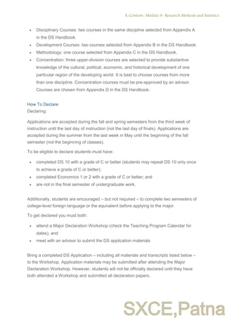 SXCE,Patna
 Disciplinary Courses: two courses in the same discipline selected from Appendix A
in the DS Handbook.
 Development Courses: two courses selected from Appendix B in the DS Handbook.
 Methodology: one course selected from Appendix C in the DS Handbook.
 Concentration: three upper-division courses are selected to provide substantive
knowledge of the cultural, political, economic, and historical development of one
particular region of the developing world. It is best to choose courses from more
than one discipline. Concentration courses must be pre-approved by an advisor.
Courses are chosen from Appendix D in the DS Handbook.
How To Declare
Declaring:
Applications are accepted during the fall and spring semesters from the third week of
instruction until the last day of instruction (not the last day of finals). Applications are
accepted during the summer from the last week in May until the beginning of the fall
semester (not the beginning of classes).
To be eligible to declare students must have:
 completed DS 10 with a grade of C or better (students may repeat DS 10 only once
to achieve a grade of C or better);
 completed Economics 1 or 2 with a grade of C or better; and
 are not in the final semester of undergraduate work.
Additionally, students are encouraged – but not required – to complete two semesters of
college-level foreign language or the equivalent before applying to the major.
To get declared you must both:
 attend a Major Declaration Workshop (check the Teaching Program Calendar for
dates), and
 meet with an advisor to submit the DS application materials
Bring a completed DS Application – including all materials and transcripts listed below –
to the Workshop. Application materials may be submitted after attending the Major
Declaration Workshop. However, students will not be officially declared until they have
both attended a Workshop and submitted all declaration papers.
E-Content- Module 9- Research Methods and Statistics.
7
 