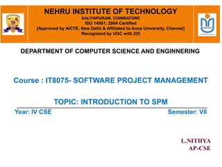 Course : IT8075- SOFTWARE PROJECT MANAGEMENT
TOPIC: INTRODUCTION TO SPM
Year: IV CSE Semester: VII
L.NITHYA
AP-CSE
NEHRU INSTITUTE OF TECHNOLOGY
KALIYAPURAM, COIMBATORE
ISO 14001: 2004 Certified
[Approved by AICTE, New Delhi & Affiliated to Anna University, Chennai]
Recognized by UGC with 2(f)
DEPARTMENT OF COMPUTER SCIENCE AND ENGINNERING
 